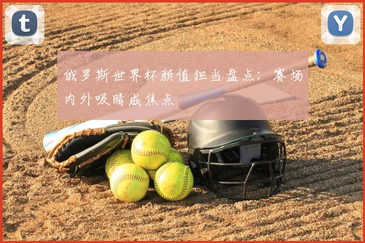 俄罗斯世界杯颜值担当盘点:赛场内外吸睛成焦点