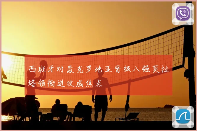 西班牙对轰克罗地亚晋级八强莫拉塔领衔进攻成焦点