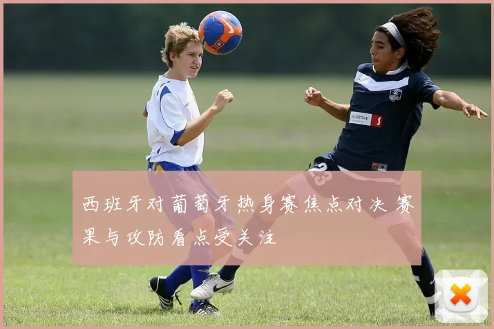 西班牙对葡萄牙热身赛焦点对决 赛果与攻防看点受关注