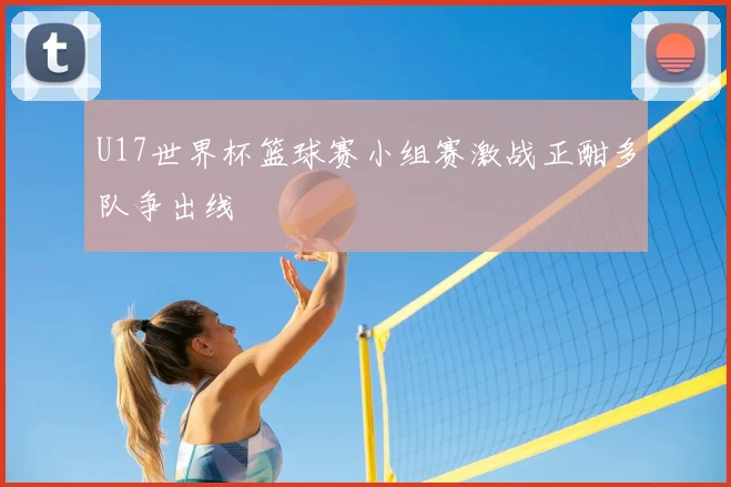 U17世界杯篮球赛小组赛激战正酣多队争出线