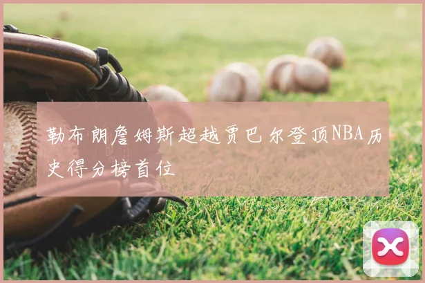 勒布朗詹姆斯超越贾巴尔登顶NBA历史得分榜首位