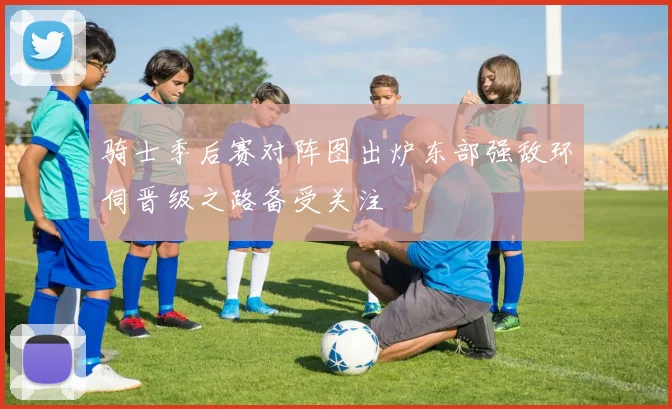 骑士季后赛对阵图出炉东部强敌环伺晋级之路备受关注