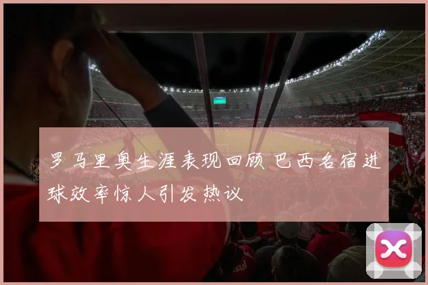 罗马里奥生涯表现回顾 巴西名宿进球效率惊人引发热议