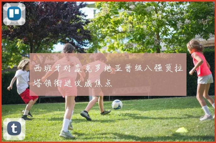 西班牙对轰克罗地亚晋级八强莫拉塔领衔进攻成焦点