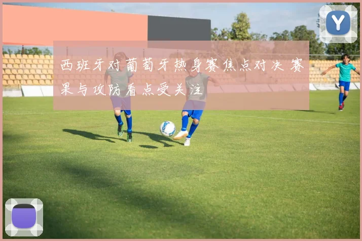 西班牙对葡萄牙热身赛焦点对决 赛果与攻防看点受关注