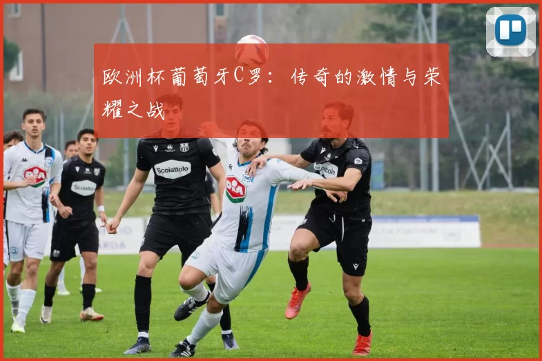 欧洲杯葡萄牙C罗：传奇的激情与荣耀之战