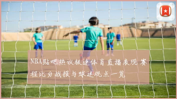 NBA贴吧热议极速体育直播表现 赛程比分战报与球迷观点一览
