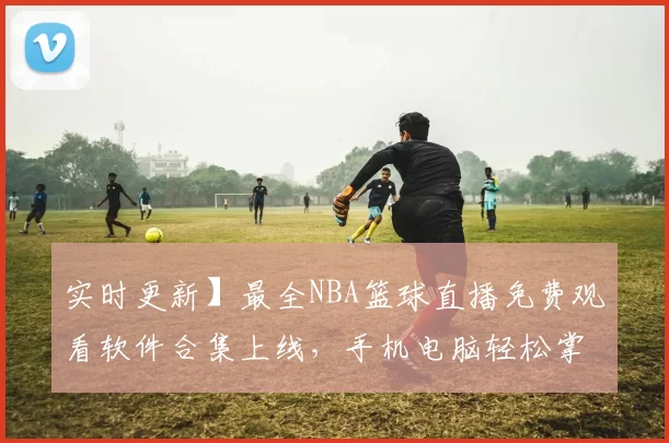 实时更新】最全NBA篮球直播免费观看软件合集上线，手机电脑轻松掌握赛事动向