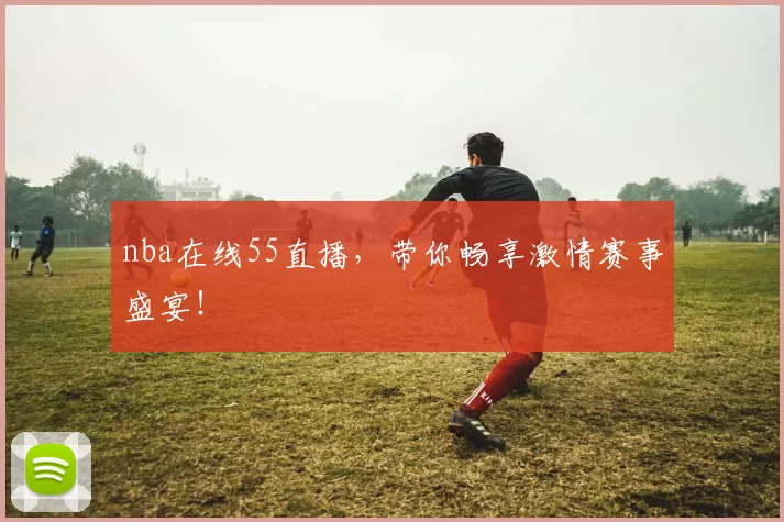 nba在线55直播，带你畅享激情赛事盛宴！