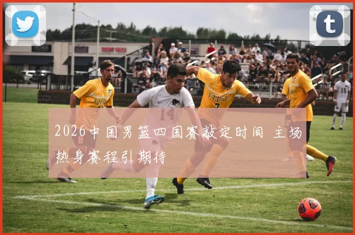 2026中国男篮四国赛敲定时间 主场热身赛程引期待