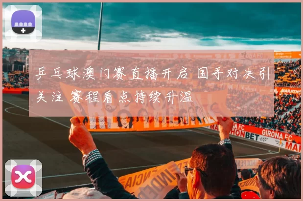 乒乓球澳门赛直播开启 国手对决引关注 赛程看点持续升温