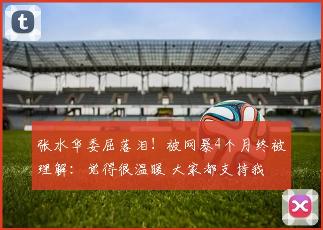 张水华委屈落泪！被网暴4个月终被理解：觉得很温暖 大家都支持我