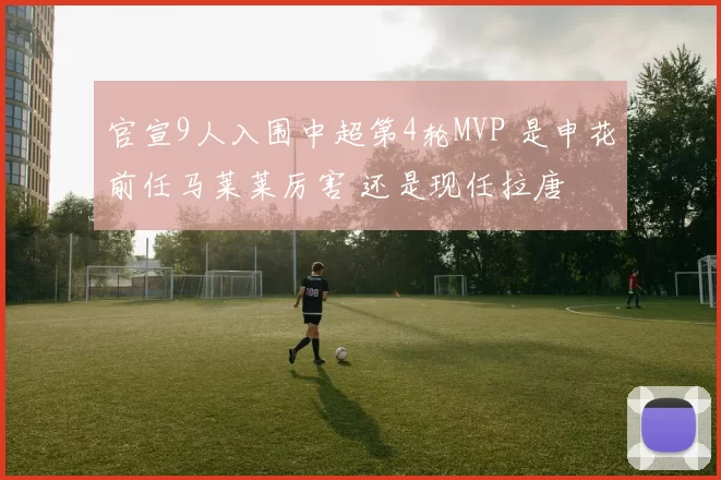 官宣9人入围中超第4轮MVP 是申花前任马莱莱厉害 还是现任拉唐