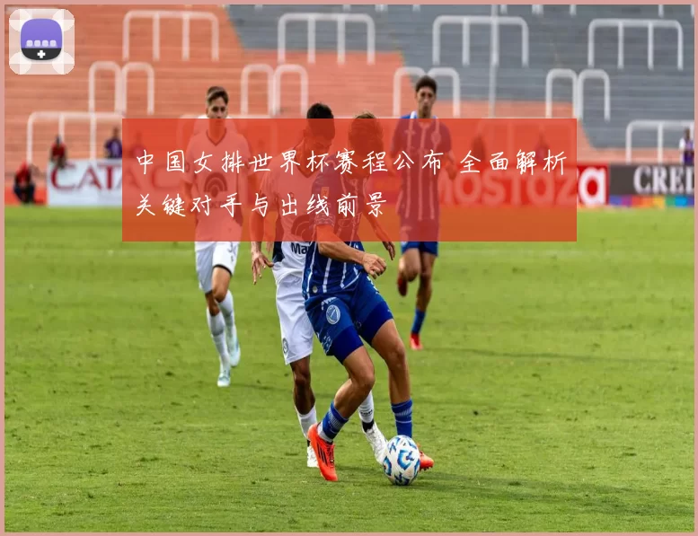 中国女排世界杯赛程公布 全面解析关键对手与出线前景