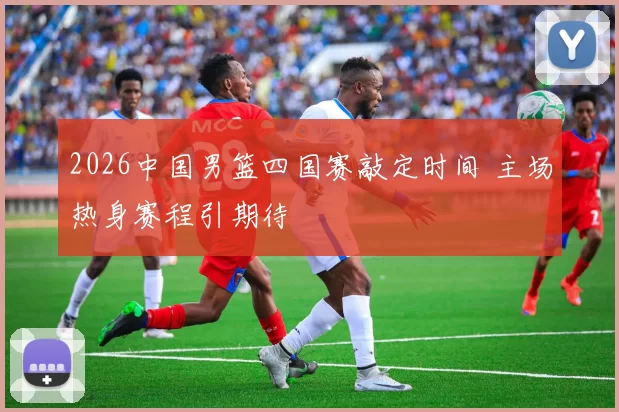 2026中国男篮四国赛敲定时间 主场热身赛程引期待