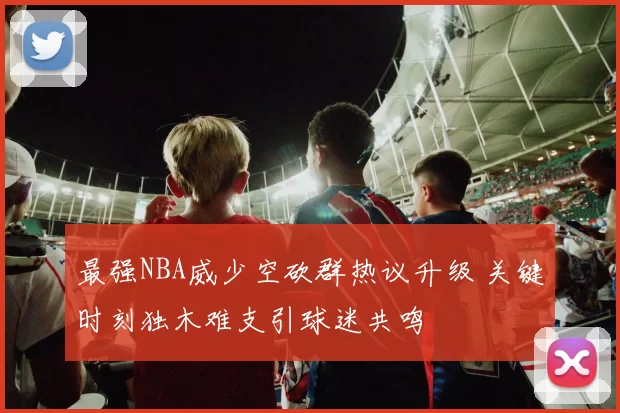 最强NBA威少空砍群热议升级 关键时刻独木难支引球迷共鸣