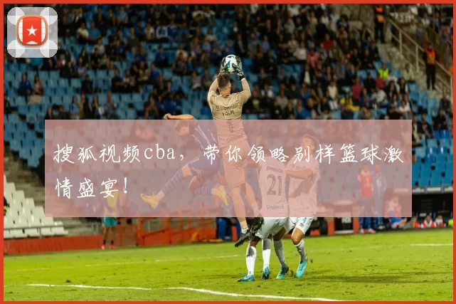 搜狐视频cba，带你领略别样篮球激情盛宴！
