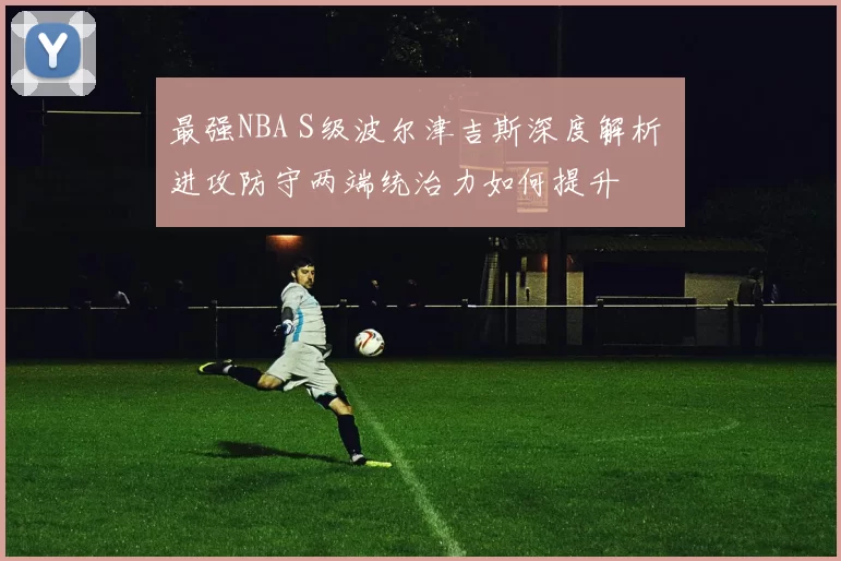 最强NBA S级波尔津吉斯深度解析 进攻防守两端统治力如何提升