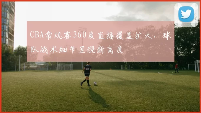 CBA常规赛360度直播覆盖扩大，球队战术细节呈现新高度
