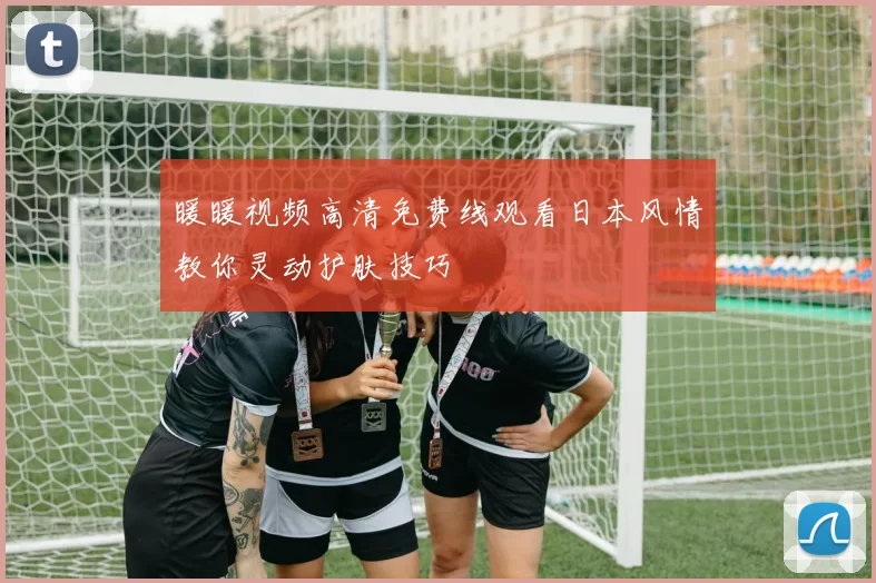 暖暖视频高清免费线观看日本风情教你灵动护肤技巧