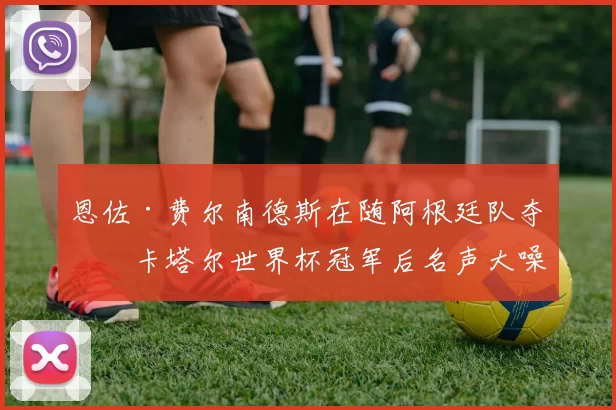 恩佐·费尔南德斯在随阿根廷队夺得卡塔尔世界杯冠军后名声大噪