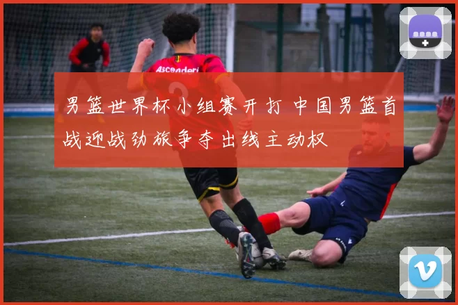 男篮世界杯小组赛开打 中国男篮首战迎战劲旅争夺出线主动权