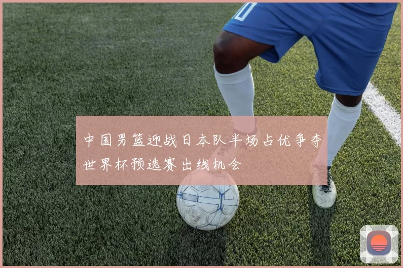 中国男篮迎战日本队半场占优争夺世界杯预选赛出线机会