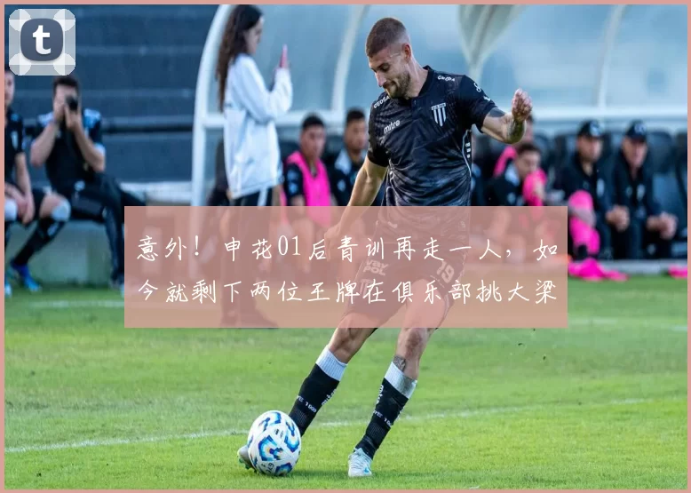 意外！申花01后青训再走一人，如今就剩下两位王牌在俱乐部挑大梁