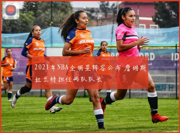 2021年NBA全明星阵容公布 詹姆斯杜兰特担任两队队长