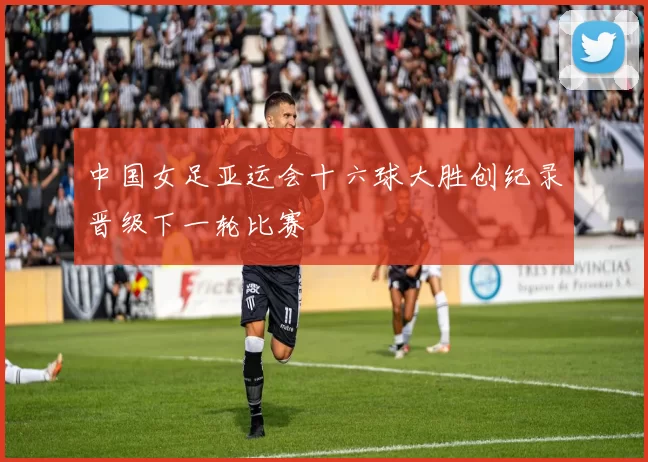 中国女足亚运会十六球大胜创纪录晋级下一轮比赛
