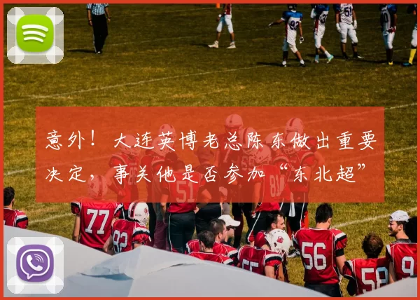 意外！大连英博老总陈东做出重要决定，事关他是否参加“东北超”