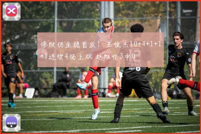 惨败仍坐稳首发！王俊杰10+4+1+1+1连续4场上双 赵维伦3中0