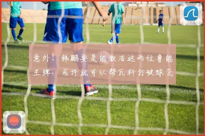 意外！韩鹏要是能激活这两位鲁能王牌，或许就可以帮瓦科打破球荒
