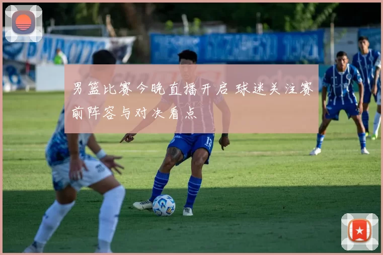 男篮比赛今晚直播开启 球迷关注赛前阵容与对决看点