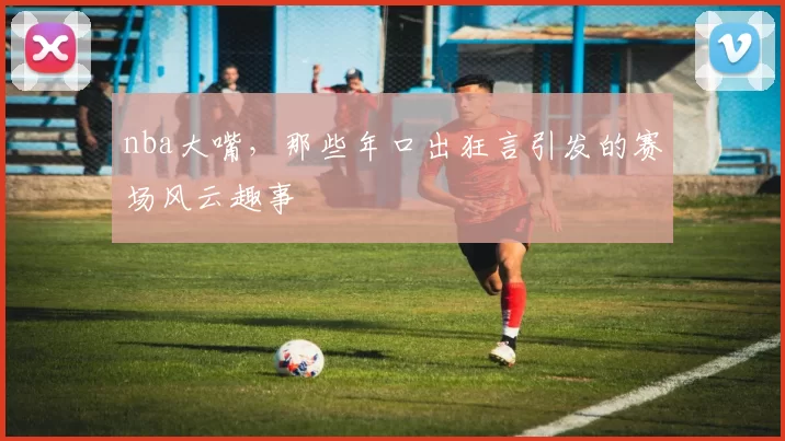nba大嘴，那些年口出狂言引发的赛场风云趣事