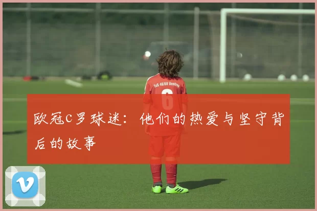 欧冠c罗球迷：他们的热爱与坚守背后的故事