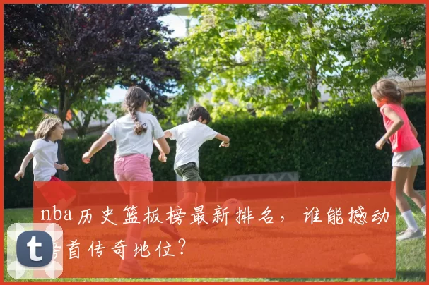 nba历史篮板榜最新排名，谁能撼动榜首传奇地位？