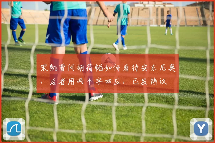 宋凯曾问胡荷韬如何看待安东尼奥，后者用两个字回应，已发热议