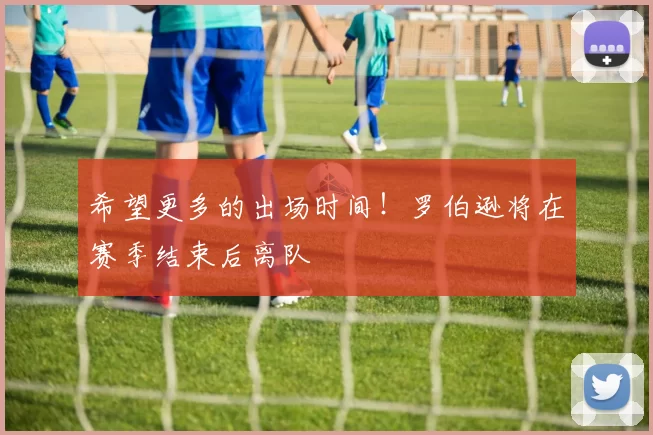 希望更多的出场时间!罗伯逊将在赛季结束后离队