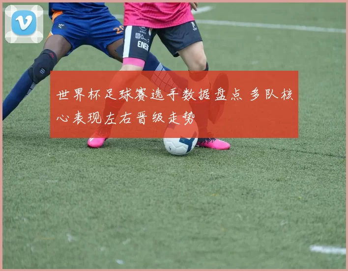 世界杯足球赛选手数据盘点 多队核心表现左右晋级走势