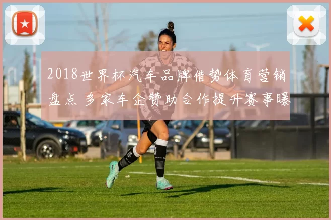 2018世界杯汽车品牌借势体育营销盘点 多家车企赞助合作提升赛事曝光