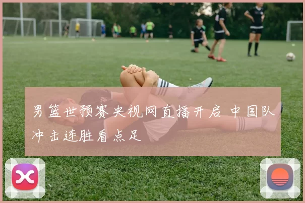 男篮世预赛央视网直播开启 中国队冲击连胜看点足