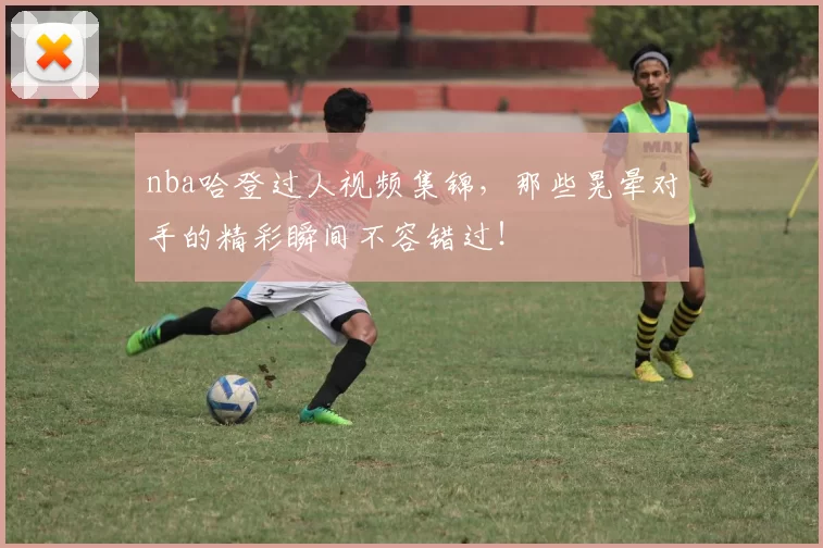 nba哈登过人视频集锦，那些晃晕对手的精彩瞬间不容错过！