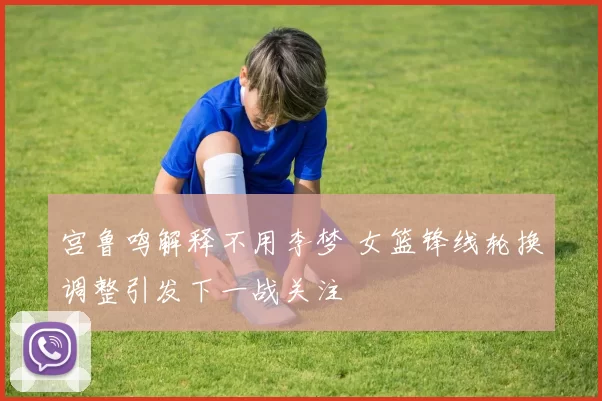 宫鲁鸣解释不用李梦 女篮锋线轮换调整引发下一战关注