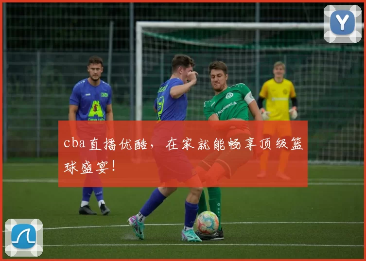 cba直播优酷，在家就能畅享顶级篮球盛宴！