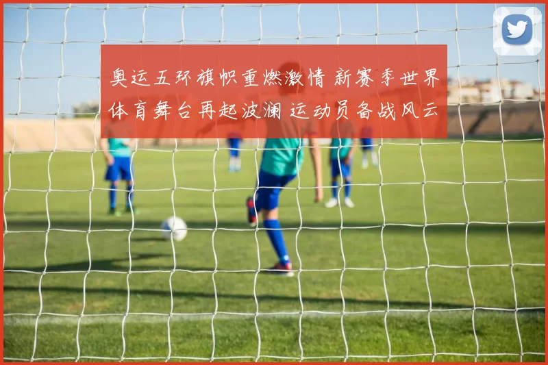 奥运五环旗帜重燃激情 新赛季世界体育舞台再起波澜 运动员备战风云