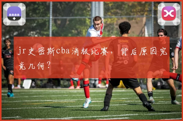 jr史密斯cba消极比赛，背后原因究竟几何？